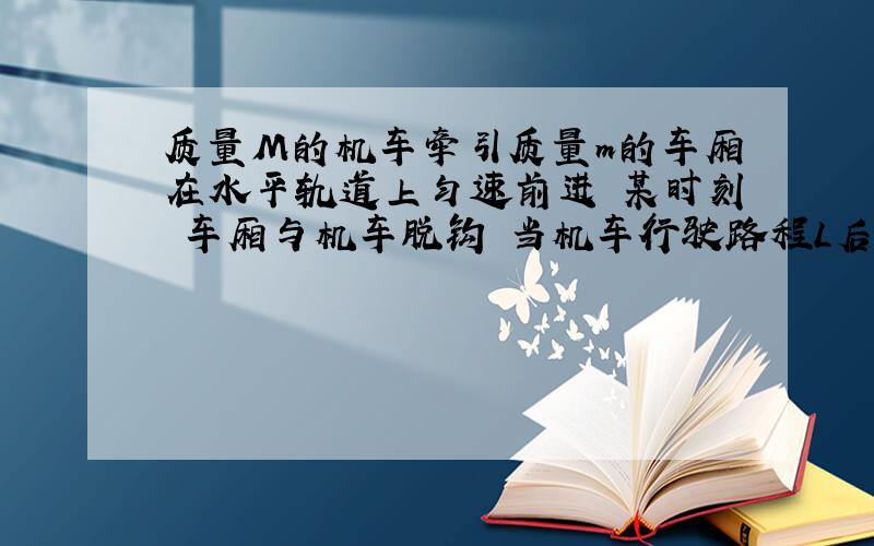 质量M的机车牵引质量m的车厢在水平轨道上匀速前进 某时刻 车厢与机车脱钩 当机车行驶路程L后 司机才发现脱钩了 于是立即