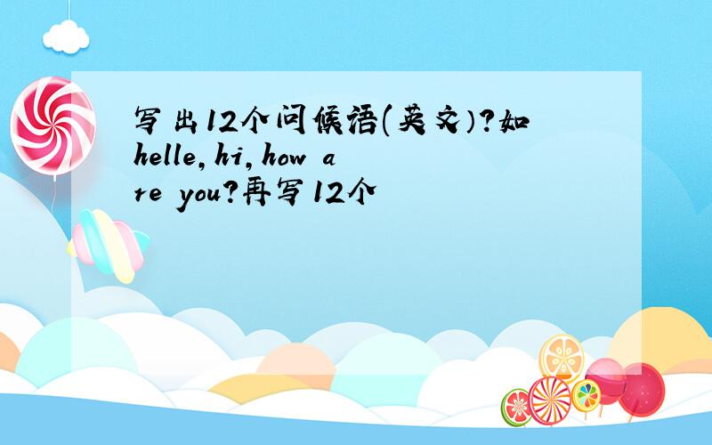 写出12个问候语(英文）?如helle,hi,how are you?再写12个