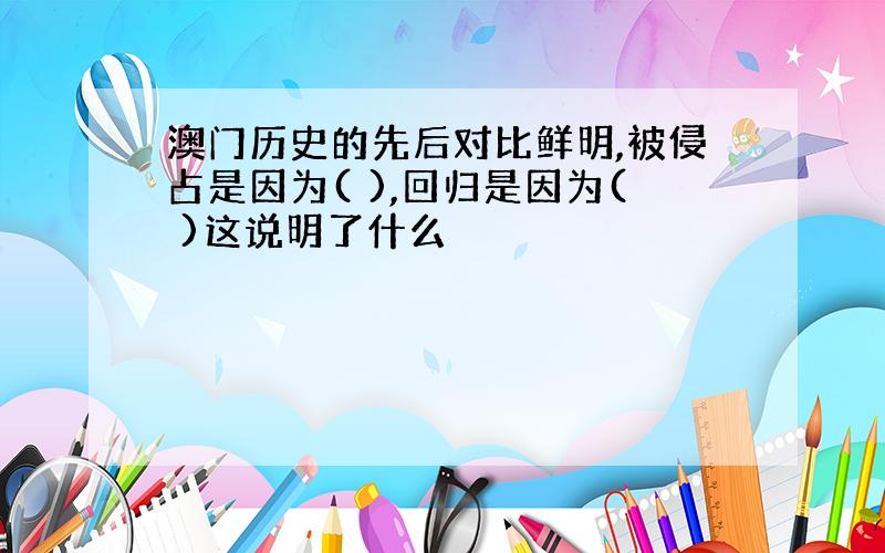 澳门历史的先后对比鲜明,被侵占是因为( ),回归是因为( )这说明了什么