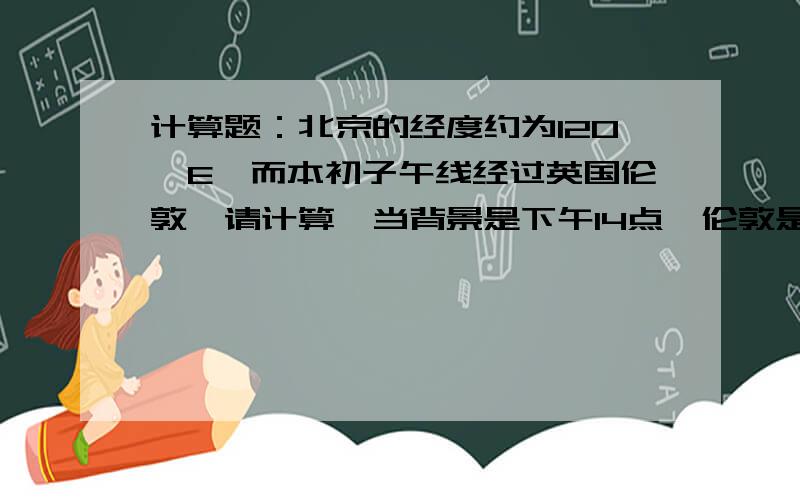 计算题：北京的经度约为120°E,而本初子午线经过英国伦敦,请计算,当背景是下午14点,伦敦是几点?