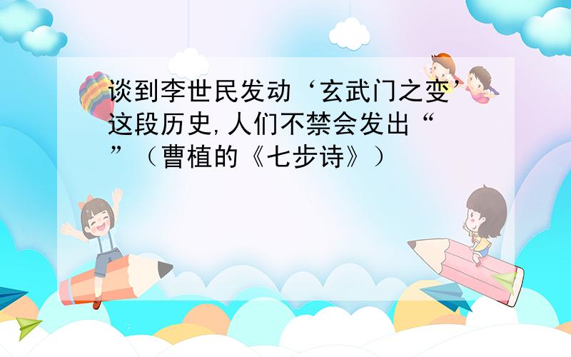 谈到李世民发动‘玄武门之变’这段历史,人们不禁会发出“ ”（曹植的《七步诗》）