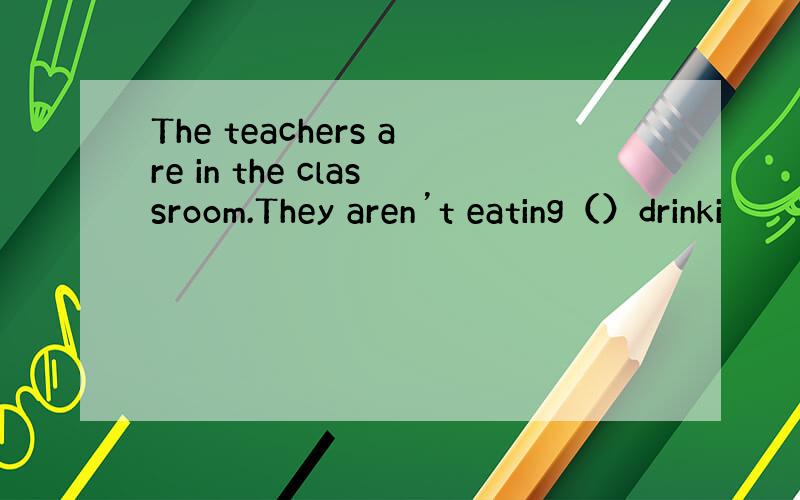 The teachers are in the classroom.They aren’t eating（）drinki