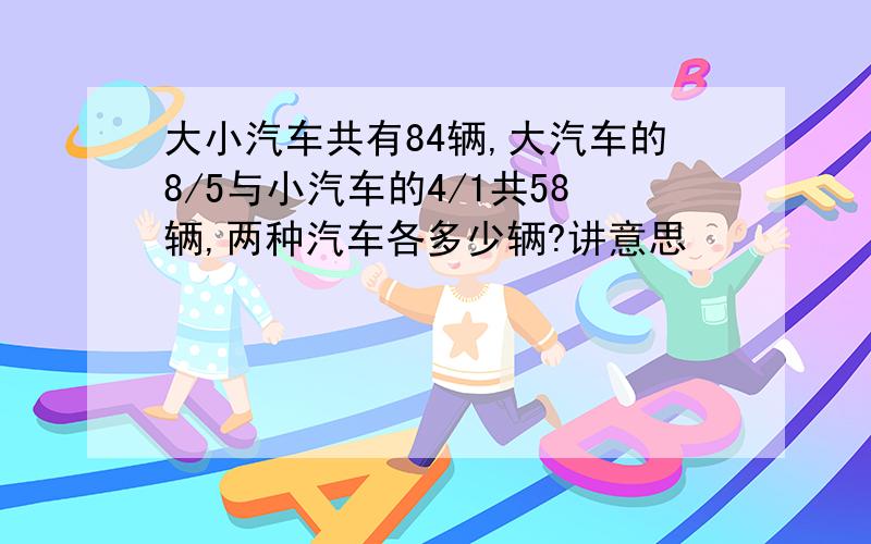 大小汽车共有84辆,大汽车的8/5与小汽车的4/1共58辆,两种汽车各多少辆?讲意思