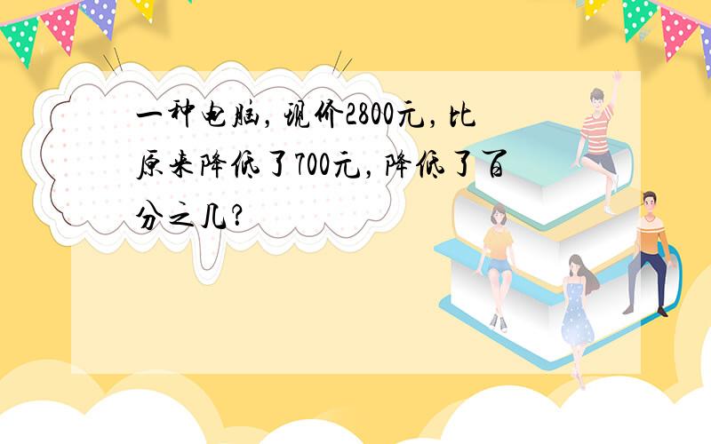 一种电脑，现价2800元，比原来降低了700元，降低了百分之几？