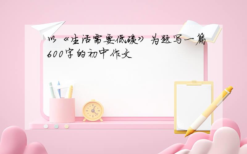 以《生活需要低碳》为题写一篇600字的初中作文