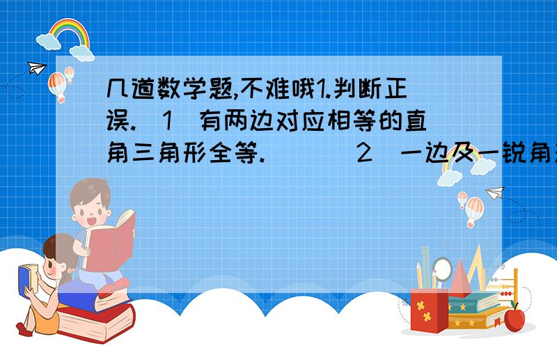 几道数学题,不难哦1.判断正误.（1）有两边对应相等的直角三角形全等.（ ）（2）一边及一锐角对应相等的直角三角形全等.