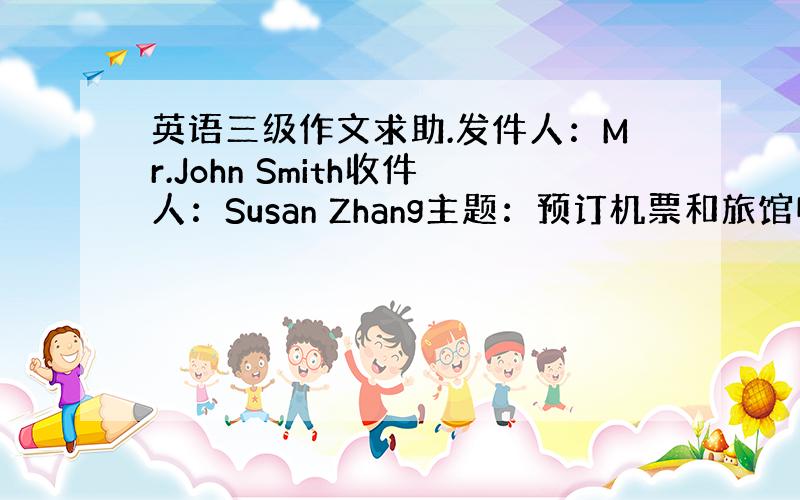 英语三级作文求助.发件人：Mr.John Smith收件人：Susan Zhang主题：预订机票和旅馆电子邮件内容：Jo