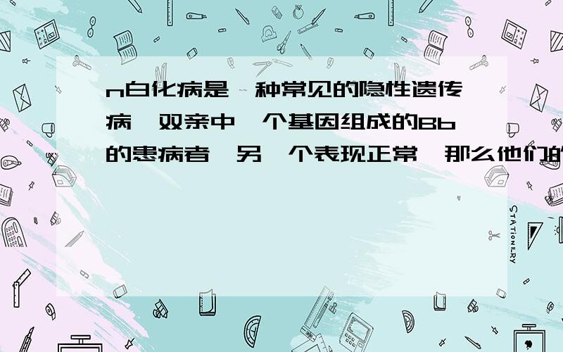 n白化病是一种常见的隐性遗传病,双亲中一个基因组成的Bb的患病者,另一个表现正常,那么他们的子女发病的