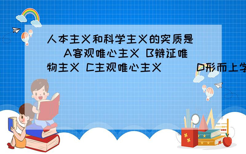 人本主义和科学主义的实质是（） A客观唯心主义 B辩证唯物主义 C主观唯心主义　　　D形而上学唯心主义