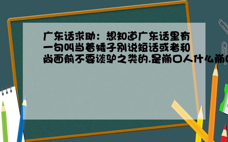 广东话求助：想知道广东话里有一句叫当着矮子别说短话或者和尚面前不要谈驴之类的.是崩口人什么崩口.