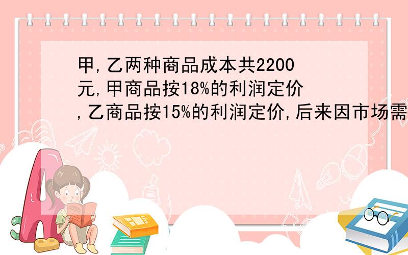 甲,乙两种商品成本共2200元,甲商品按18%的利润定价,乙商品按15%的利润定价,后来因市场需求,两种商品按定