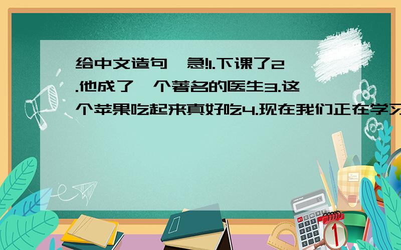 给中文造句,急!1.下课了2.他成了一个著名的医生3.这个苹果吃起来真好吃4.现在我们正在学习句型 （c-e）5.昨天我