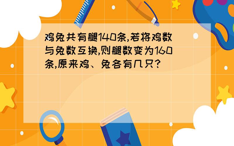 鸡兔共有腿140条,若将鸡数与兔数互换,则腿数变为160条,原来鸡、兔各有几只?