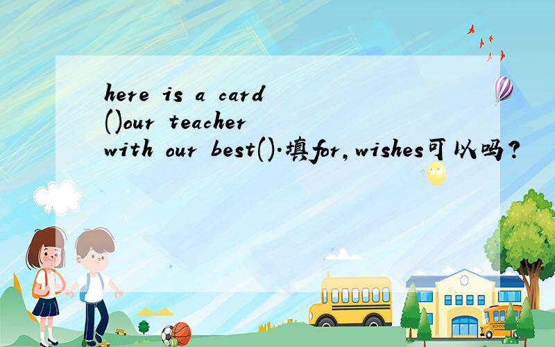 here is a card()our teacher with our best().填for,wishes可以吗?