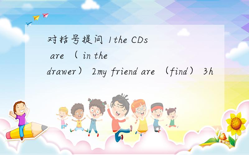 对括号提问 1the CDs are （ in the drawer） 2my friend are （find） 3h