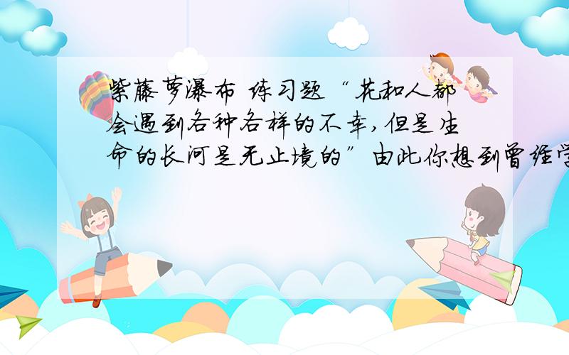 紫藤萝瀑布 练习题“花和人都会遇到各种各样的不幸,但是生命的长河是无止境的”由此你想到曾经学到的哪两句古诗?请谈谈你自己