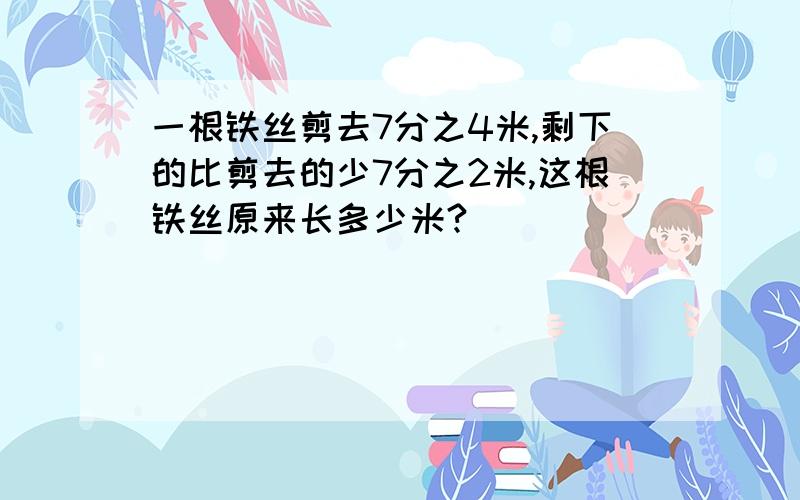 一根铁丝剪去7分之4米,剩下的比剪去的少7分之2米,这根铁丝原来长多少米?