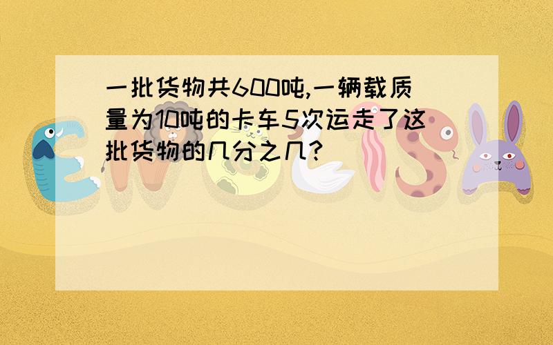 一批货物共600吨,一辆载质量为10吨的卡车5次运走了这批货物的几分之几?