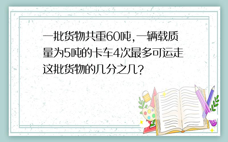 一批货物共重60吨,一辆载质量为5吨的卡车4次最多可运走这批货物的几分之几?