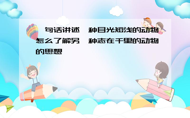 一句话讲述一种目光短浅的动物怎么了解另一种志在千里的动物的思想