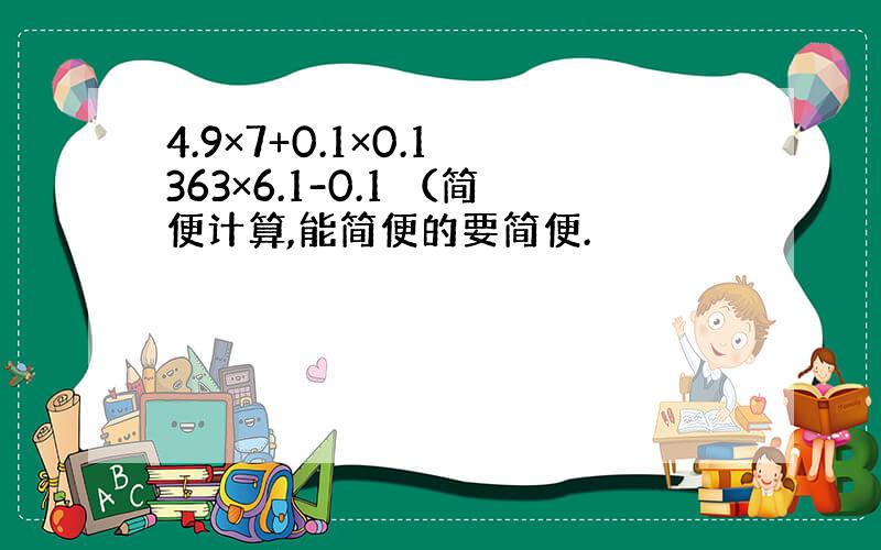 4.9×7+0.1×0.1 363×6.1-0.1 （简便计算,能简便的要简便.