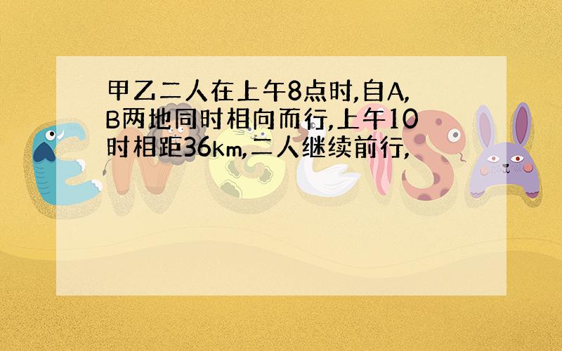 甲乙二人在上午8点时,自A,B两地同时相向而行,上午10时相距36km,二人继续前行,