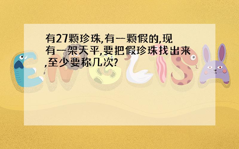 有27颗珍珠,有一颗假的,现有一架天平,要把假珍珠找出来,至少要称几次?