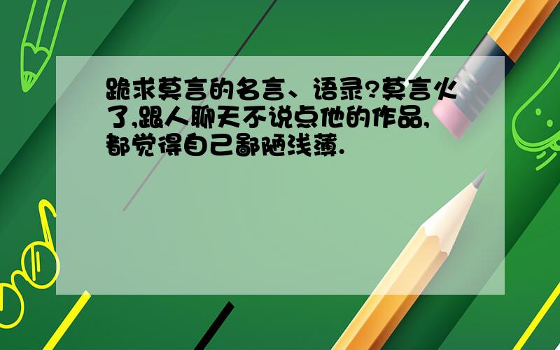 跪求莫言的名言、语录?莫言火了,跟人聊天不说点他的作品,都觉得自己鄙陋浅薄.