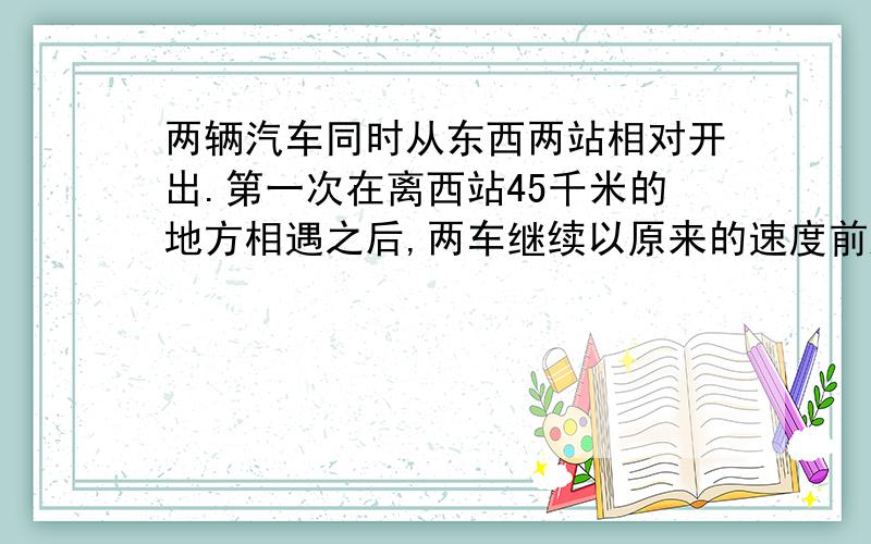 两辆汽车同时从东西两站相对开出.第一次在离西站45千米的地方相遇之后,两车继续以原来的速度前进.各自到站后都立即返回,又