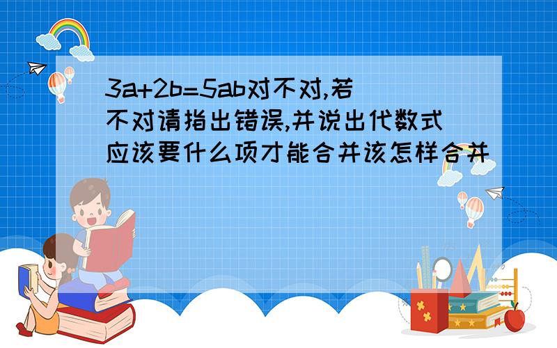 3a+2b=5ab对不对,若不对请指出错误,并说出代数式应该要什么项才能合并该怎样合并