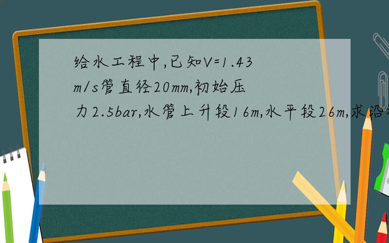 给水工程中,已知V=1.43m/s管直径20mm,初始压力2.5bar,水管上升段16m,水平段26m,求沿程损失及未端