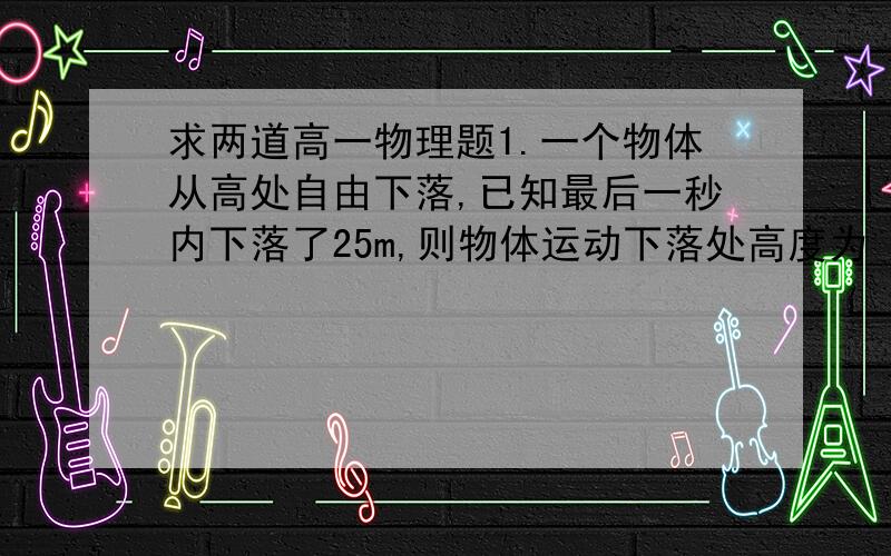 求两道高一物理题1.一个物体从高处自由下落,已知最后一秒内下落了25m,则物体运动下落处高度为（）,下落的时间为（） 答