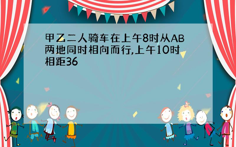 甲乙二人骑车在上午8时从AB两地同时相向而行,上午10时相距36