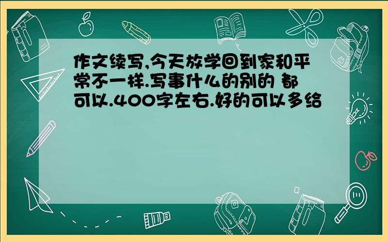 作文续写,今天放学回到家和平常不一样.写事什么的别的 都可以.400字左右.好的可以多给