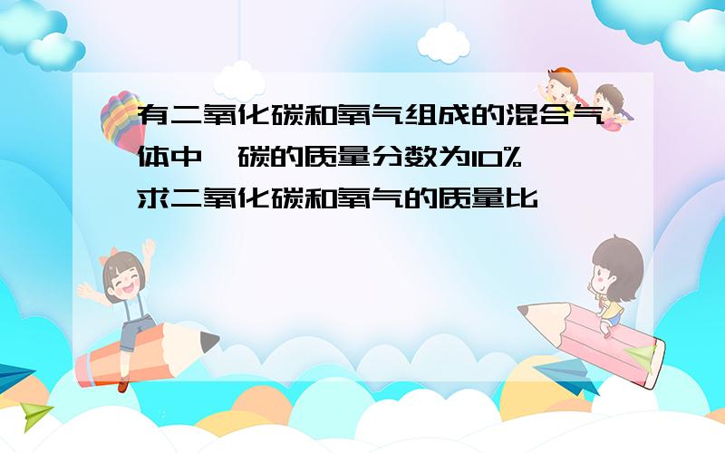 有二氧化碳和氧气组成的混合气体中,碳的质量分数为10%,求二氧化碳和氧气的质量比