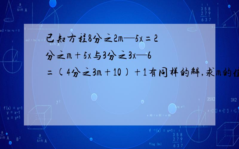 已知方程8分之2m—5x=2分之m+5x与3分之3x—6=(4分之3m+10)+1有同样的解,求m的值?