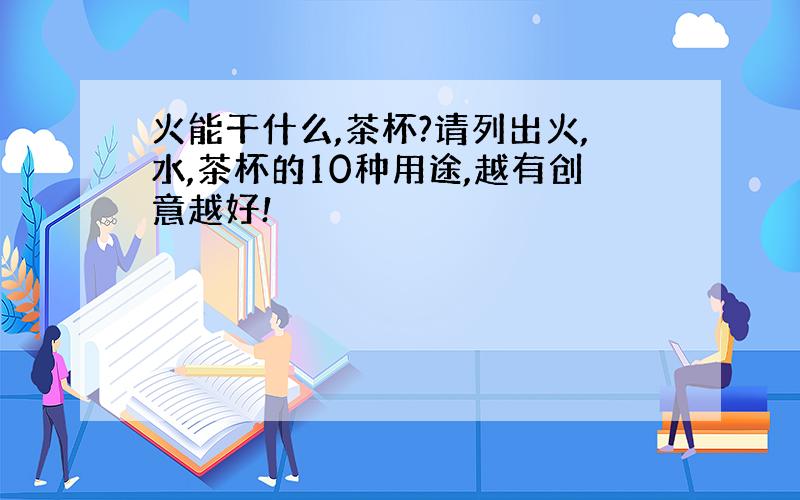 火能干什么,茶杯?请列出火,水,茶杯的10种用途,越有创意越好!