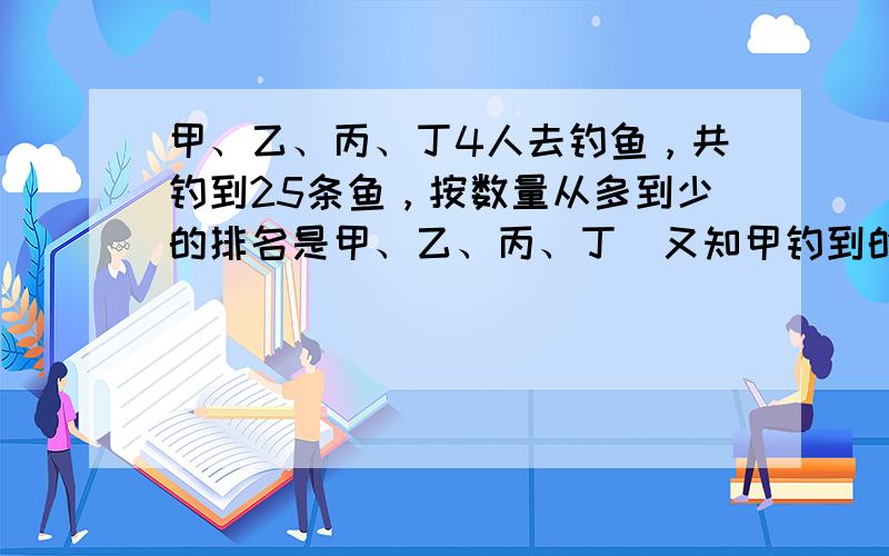 甲、乙、丙、丁4人去钓鱼，共钓到25条鱼，按数量从多到少的排名是甲、乙、丙、丁．又知甲钓到的鱼的条数是乙和丙钓到鱼的条数