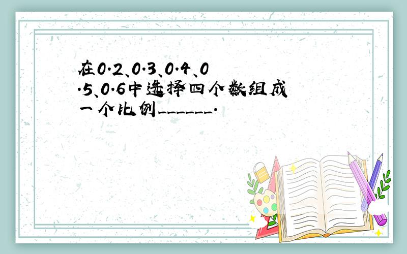 在0.2、0.3、0.4、0.5、0.6中选择四个数组成一个比例______．