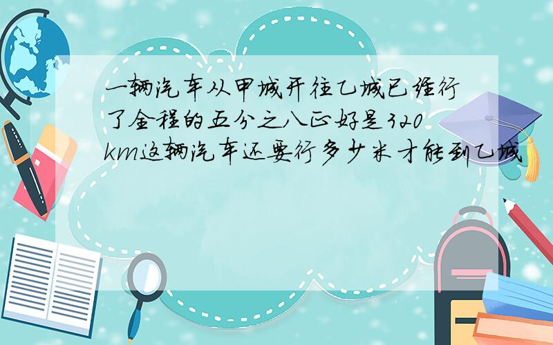 一辆汽车从甲城开往乙城已经行了全程的五分之八正好是320km这辆汽车还要行多少米才能到乙城