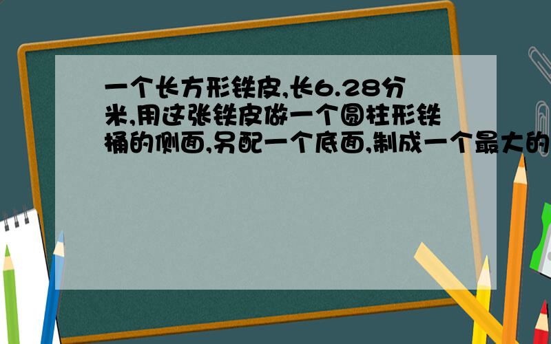 一个长方形铁皮,长6.28分米,用这张铁皮做一个圆柱形铁桶的侧面,另配一个底面,制成一个最大的