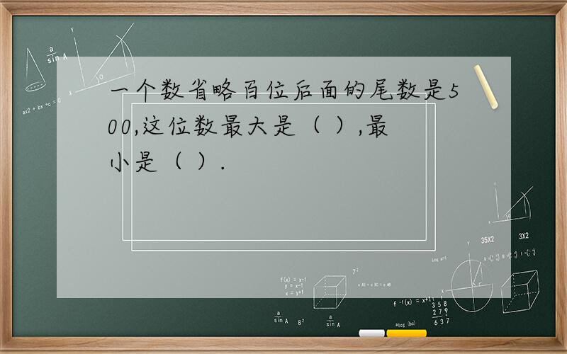 一个数省略百位后面的尾数是500,这位数最大是（ ）,最小是（ ）.