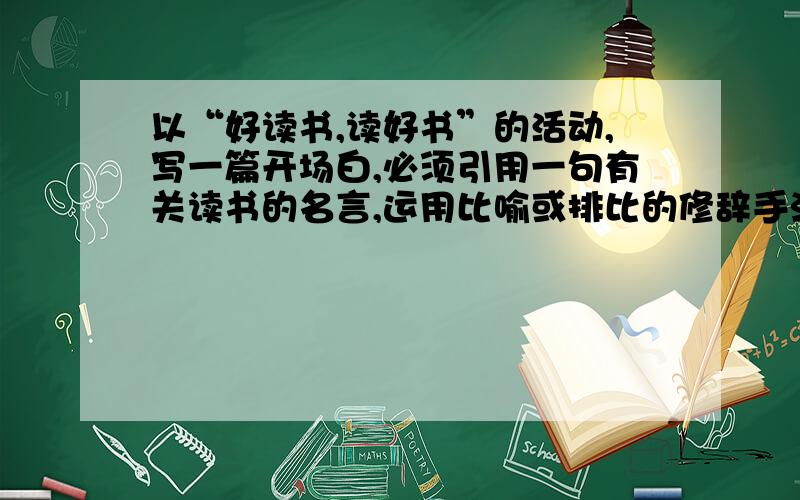 以“好读书,读好书”的活动,写一篇开场白,必须引用一句有关读书的名言,运用比喻或排比的修辞手法