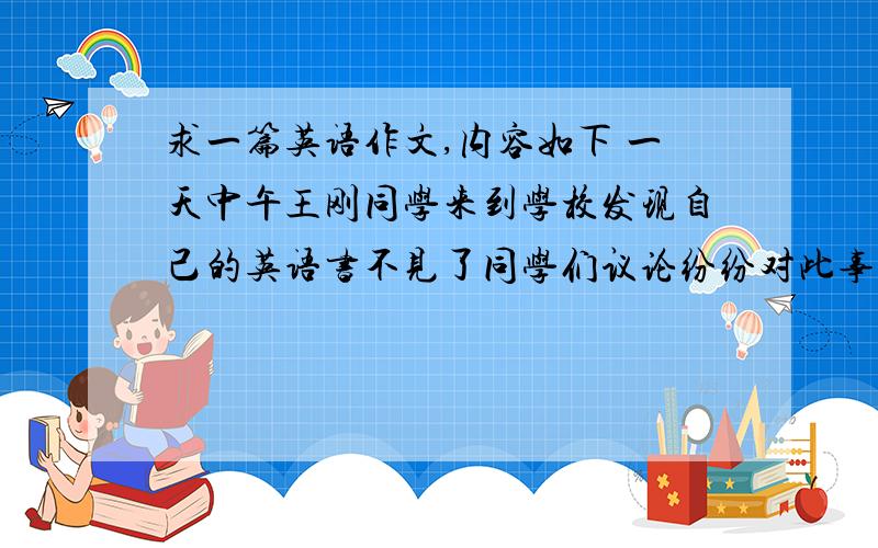 求一篇英语作文,内容如下 一天中午王刚同学来到学校发现自己的英语书不见了同学们议论纷纷对此事进行...