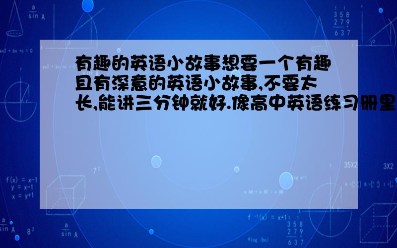 有趣的英语小故事想要一个有趣且有深意的英语小故事,不要太长,能讲三分钟就好.像高中英语练习册里的阅读,那些小故事都不错,