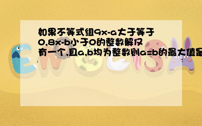 如果不等式组9x-a大于等于0,8x-b小于0的整数解仅有一个,且a,b均为整数则a=b的最大值是