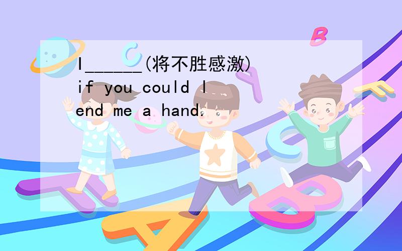 I______(将不胜感激)if you could lend me a hand.