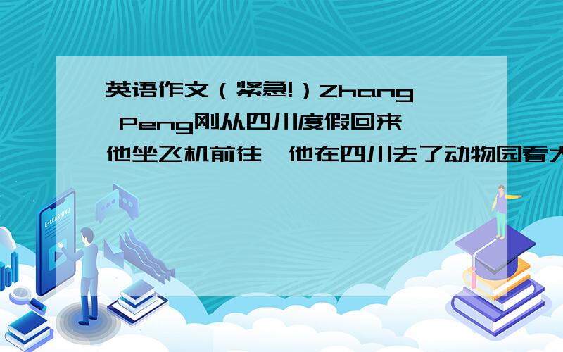 英语作文（紧急!）Zhang Peng刚从四川度假回来,他坐飞机前往,他在四川去了动物园看大象,照了许多相片,还买了礼物