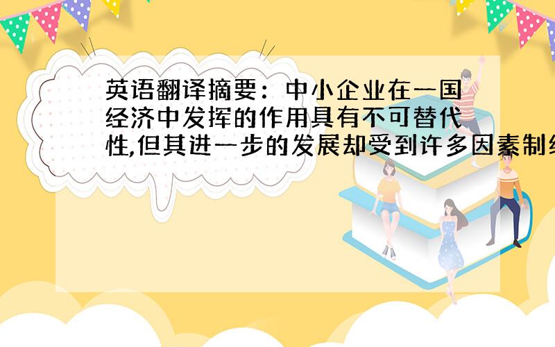 英语翻译摘要：中小企业在一国经济中发挥的作用具有不可替代性,但其进一步的发展却受到许多因素制约,这些因素中最突出的表现就