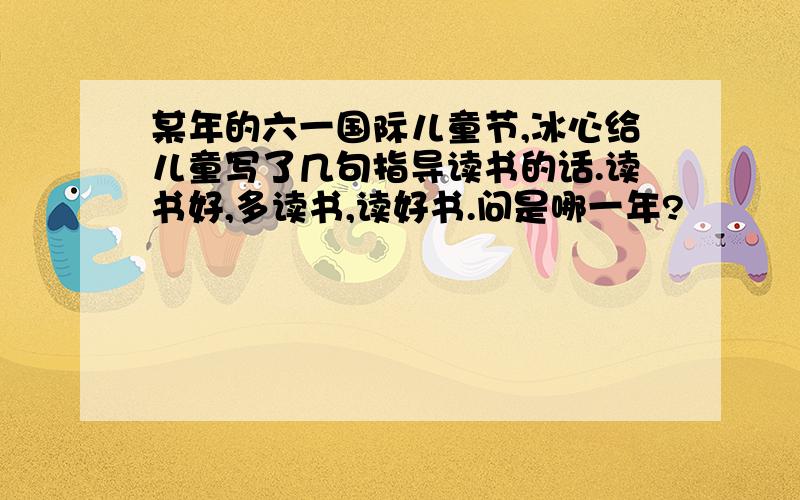 某年的六一国际儿童节,冰心给儿童写了几句指导读书的话.读书好,多读书,读好书.问是哪一年?